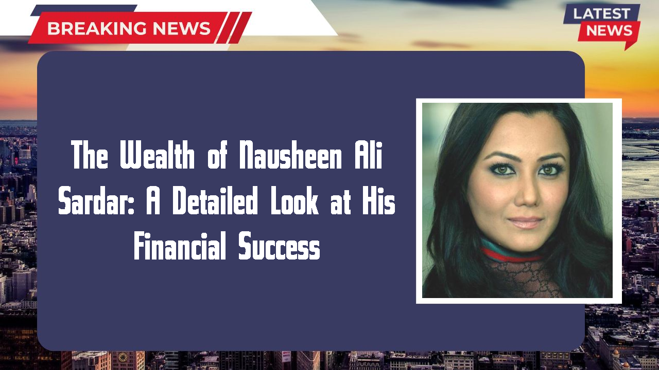 The Wealth of Nausheen Ali Sardar: A Detailed Look at His Financial Success