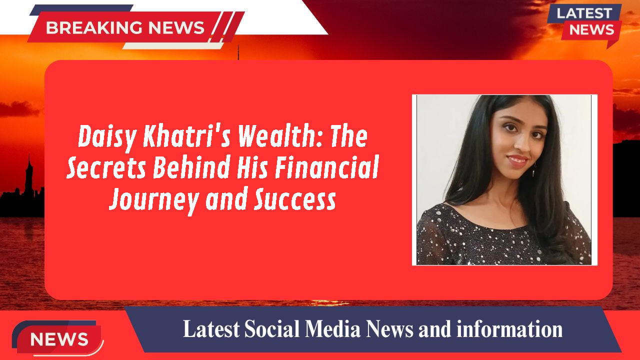 Daisy Khatri's Wealth: The Secrets Behind His Financial Journey and Success