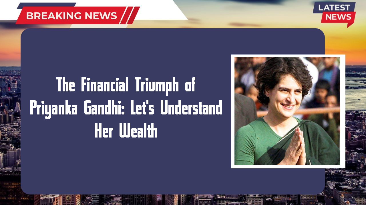 The Financial Triumph of Priyanka Gandhi: Let's Understand Her Wealth