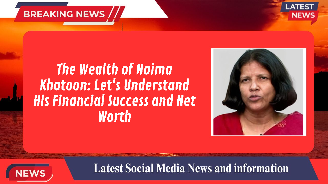 The Wealth of Naima Khatoon: Let's Understand His Financial Success and Net Worth