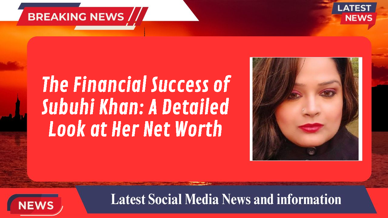 The Financial Success of Subuhi Khan: A Detailed Look at Her Net Worth