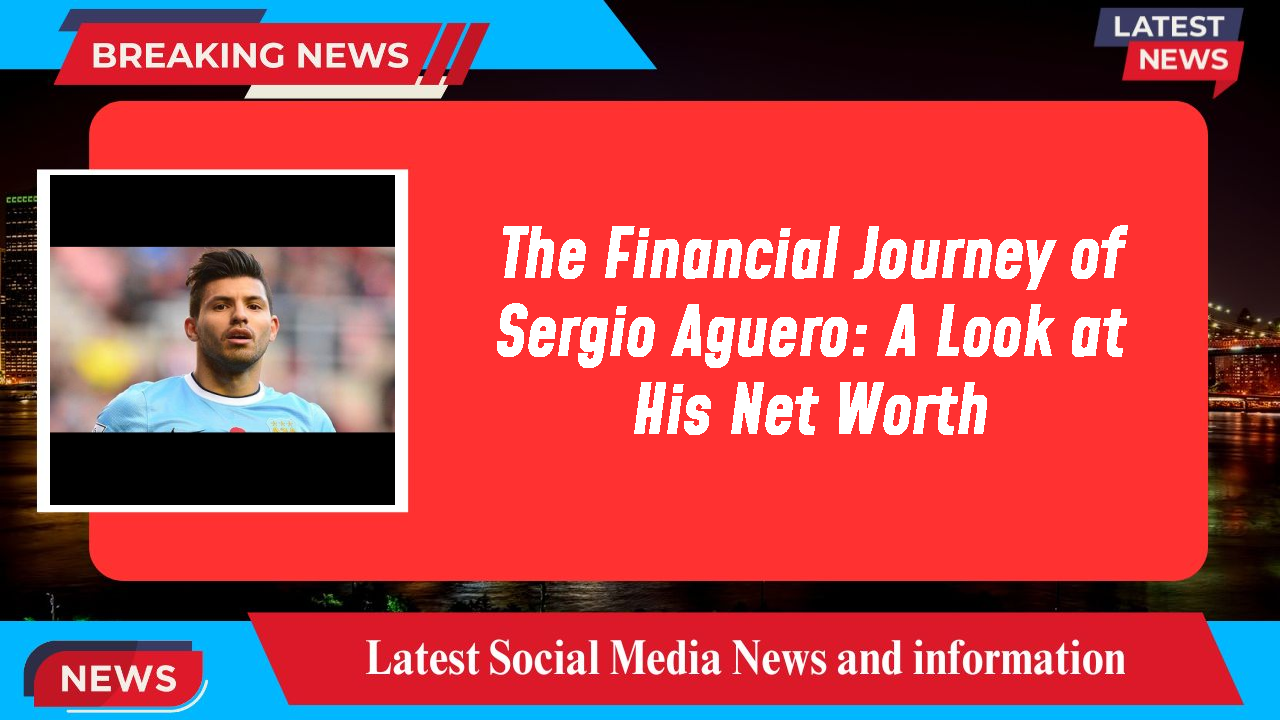 The Financial Journey of Sergio Aguero: A Look at His Net Worth