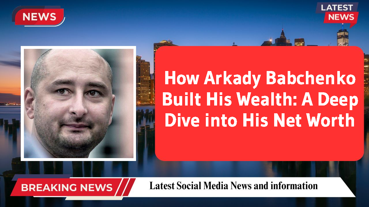 How Arkady Babchenko Built His Wealth: A Deep Dive into His Net Worth