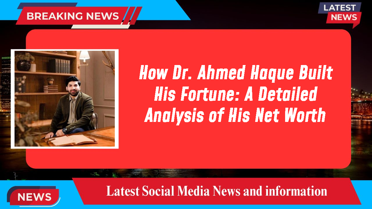 How Dr. Ahmed Haque Built His Fortune: A Detailed Analysis of His Net Worth