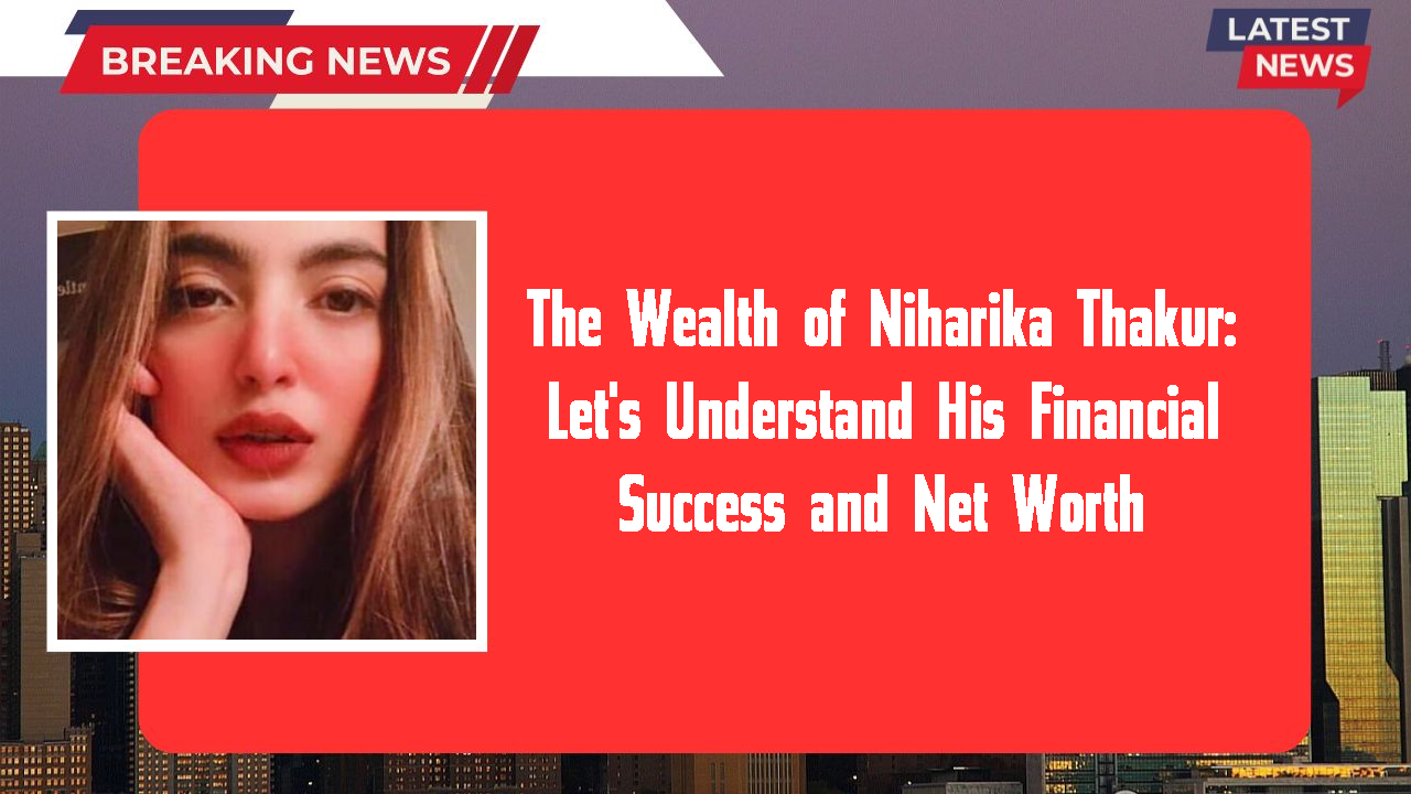 The Wealth of Niharika Thakur: Let's Understand His Financial Success and Net Worth