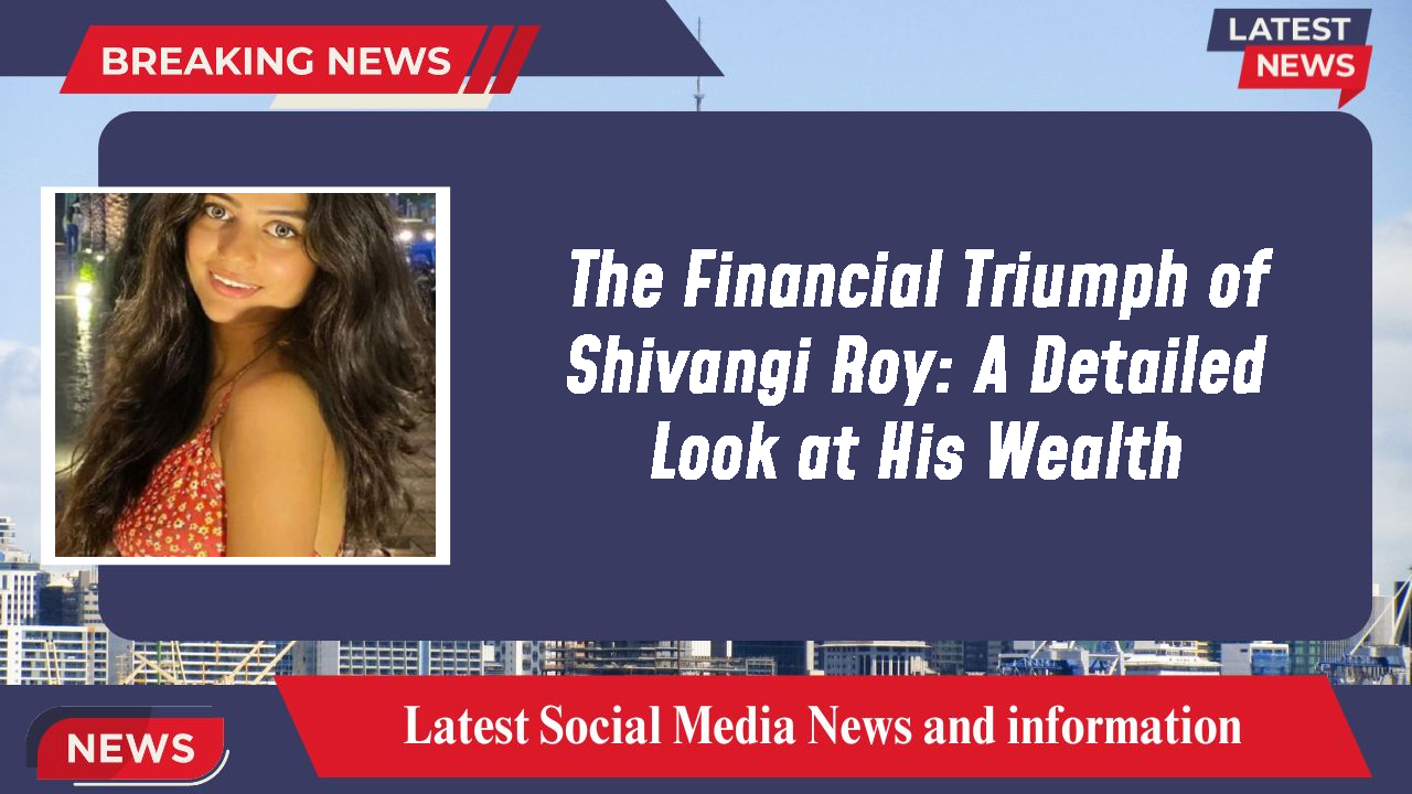 The Financial Triumph of Shivangi Roy: A Detailed Look at His Wealth