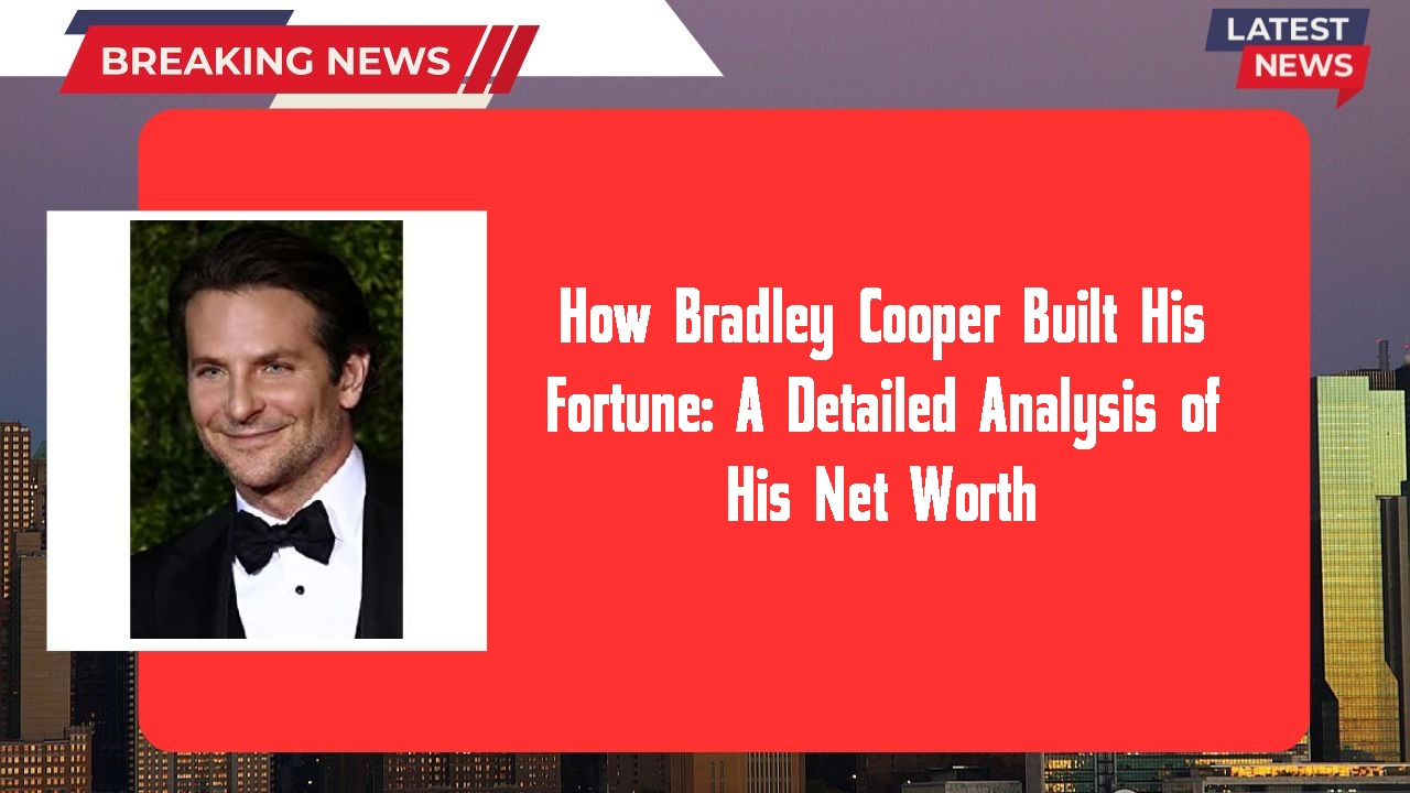 How Bradley Cooper Built His Fortune: A Detailed Analysis of His Net Worth