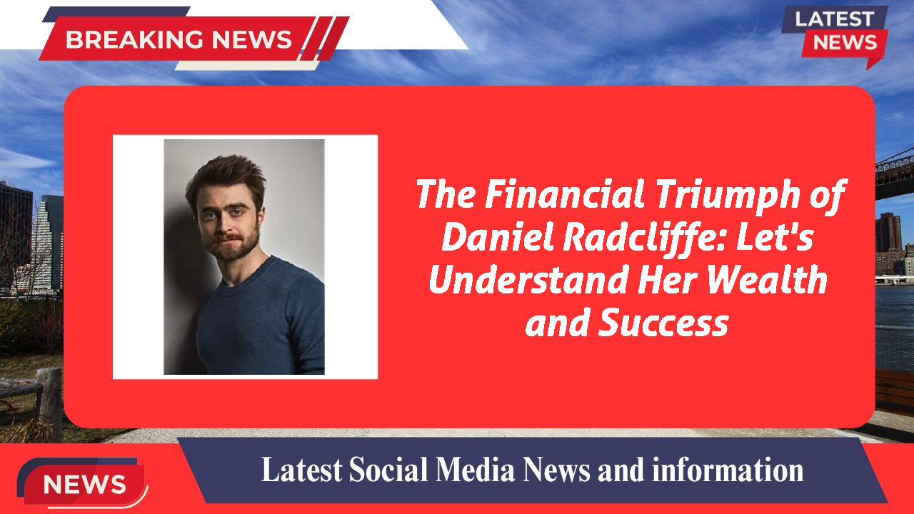 The Financial Triumph of Daniel Radcliffe: Let's Understand Her Wealth and Success