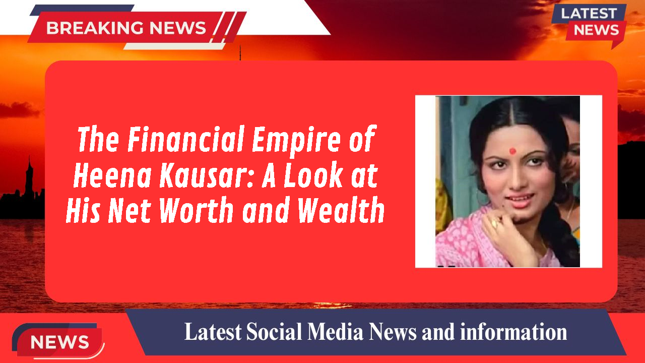 The Financial Empire of Heena Kausar: A Look at His Net Worth and Wealth