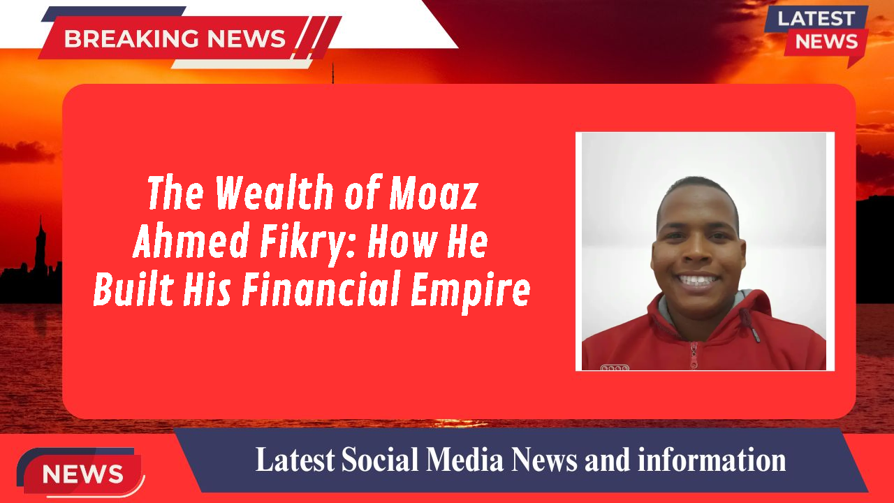 The Wealth of Moaz Ahmed Fikry: How He Built His Financial Empire