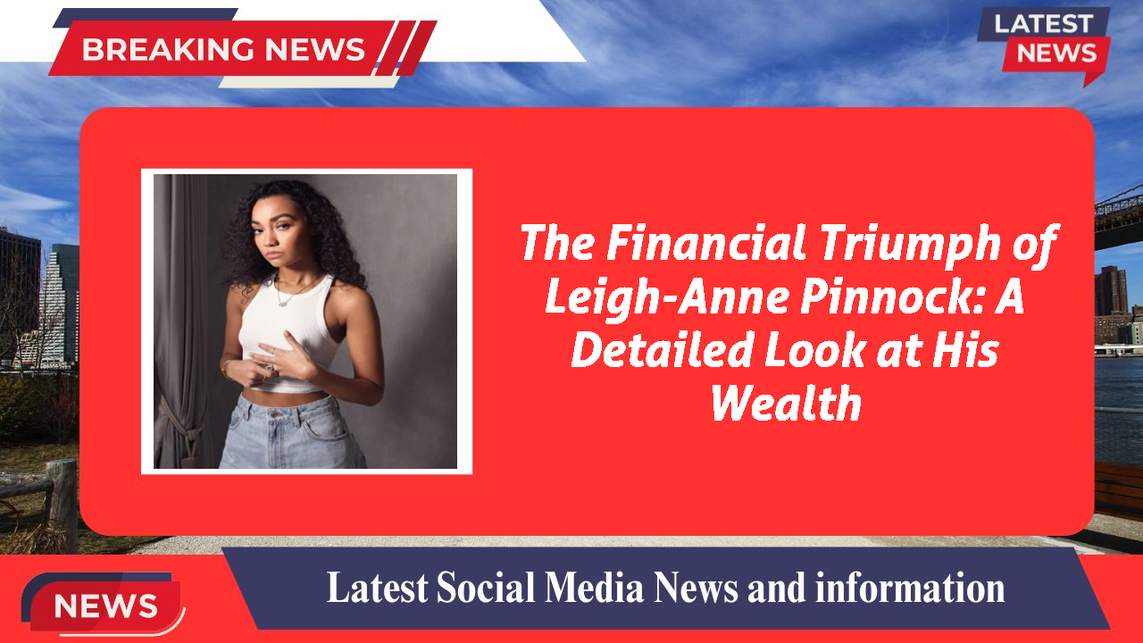 The Financial Triumph of Leigh-Anne Pinnock: A Detailed Look at His Wealth